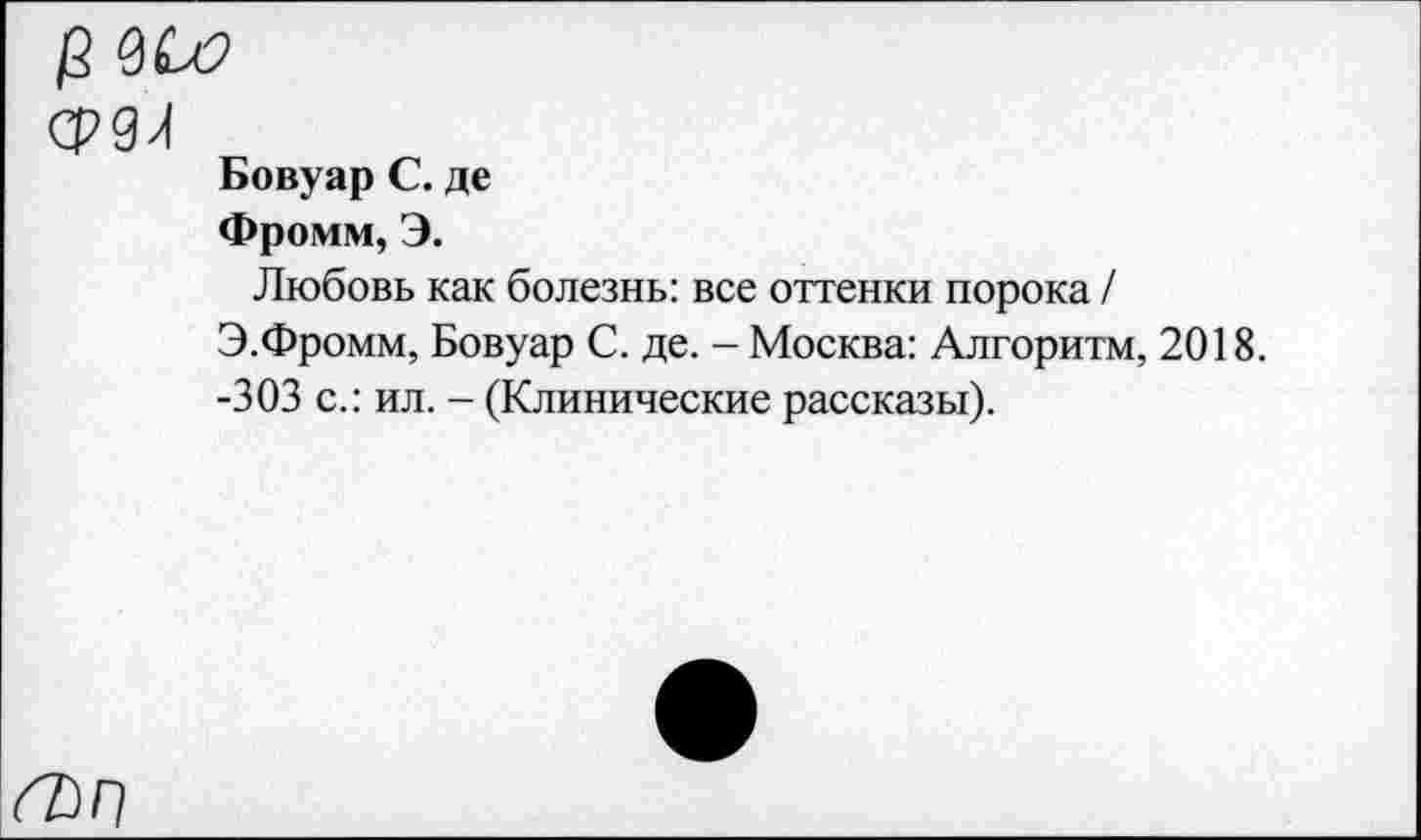 ﻿/2
срдл
Бовуар С. де
Фромм, Э.
Любовь как болезнь: все оттенки порока /
Э.Фромм, Бовуар С. де. - Москва: Алгоритм, 2018.
-303 с.: ил. - (Клинические рассказы).
